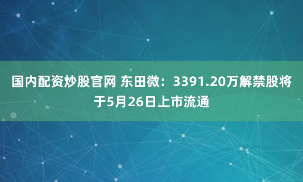 国内配资炒股官网 东田微：3391.20万解禁股将于5月26日上市流通