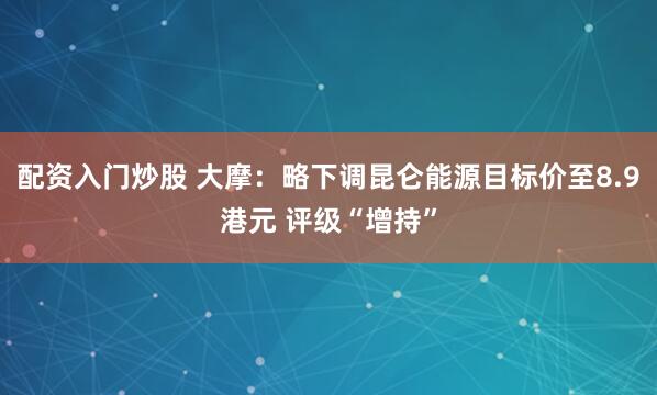 配资入门炒股 大摩：略下调昆仑能源目标价至8.9港元 评级“增持”
