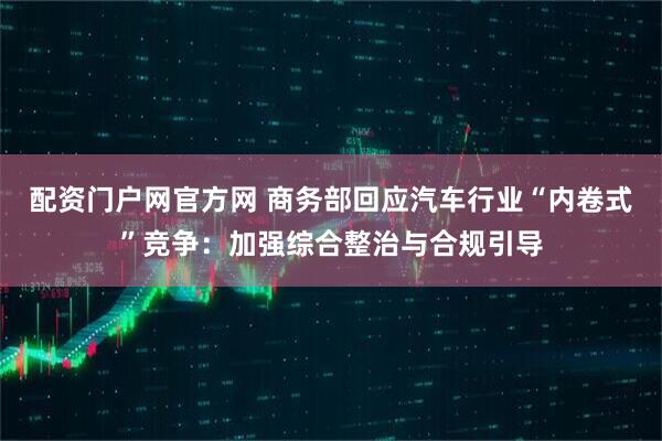 配资门户网官方网 商务部回应汽车行业“内卷式”竞争：加强综合整治与合规引导