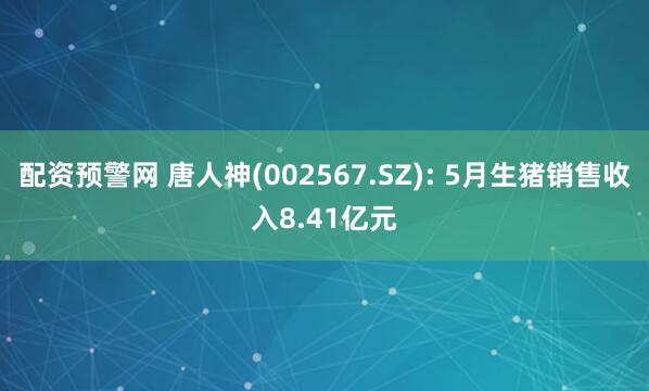 配资预警网 唐人神(002567.SZ): 5月生猪销售收入8.41亿元
