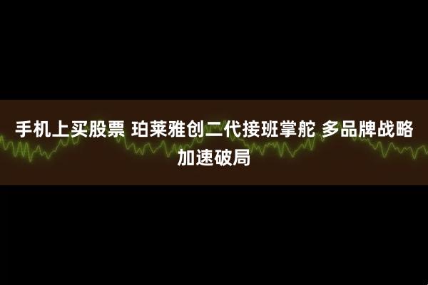 手机上买股票 珀莱雅创二代接班掌舵 多品牌战略加速破局
