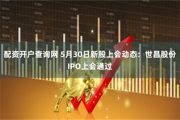 配资开户查询网 5月30日新股上会动态：世昌股份IPO上会通过
