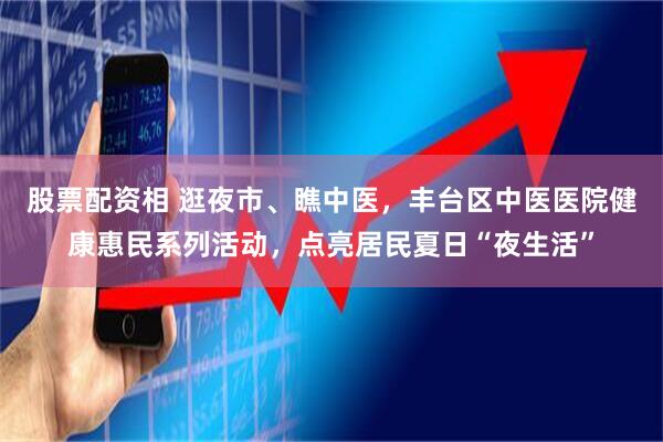 股票配资相 逛夜市、瞧中医，丰台区中医医院健康惠民系列活动，点亮居民夏日“夜生活”