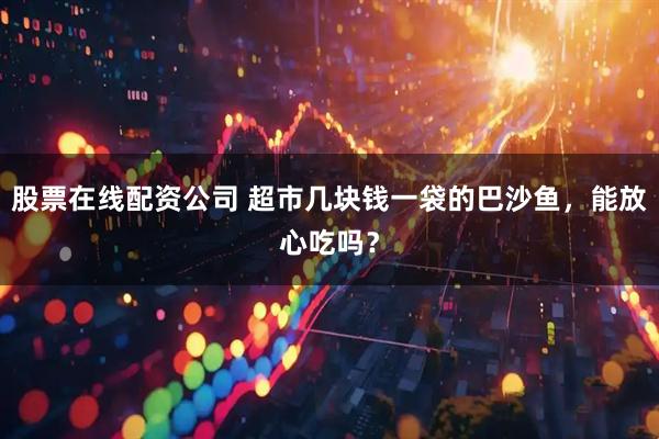 股票在线配资公司 超市几块钱一袋的巴沙鱼，能放心吃吗？