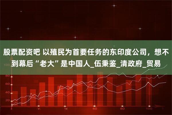 股票配资吧 以殖民为首要任务的东印度公司，想不到幕后“老大”是中国人_伍秉鉴_清政府_贸易