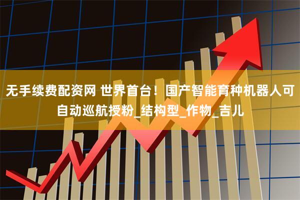 无手续费配资网 世界首台！国产智能育种机器人可自动巡航授粉_结构型_作物_吉儿