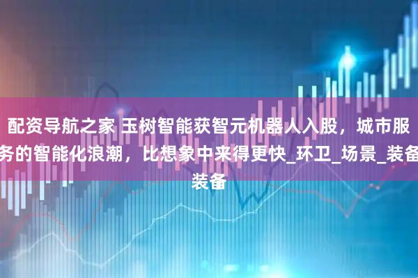 配资导航之家 玉树智能获智元机器人入股，城市服务的智能化浪潮，比想象中来得更快_环卫_场景_装备